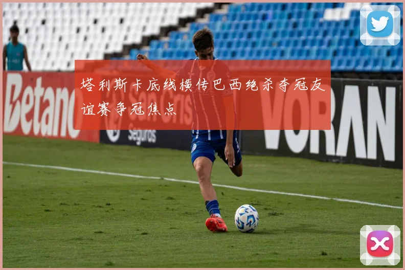 塔利斯卡底线横传巴西绝杀夺冠友谊赛争冠焦点