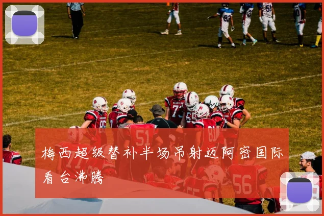 梅西超级替补半场吊射迈阿密国际看台沸腾