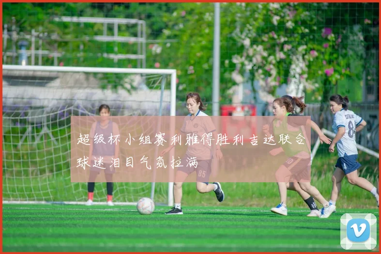 超级杯小组赛利雅得胜利吉达联合球迷泪目气氛拉满