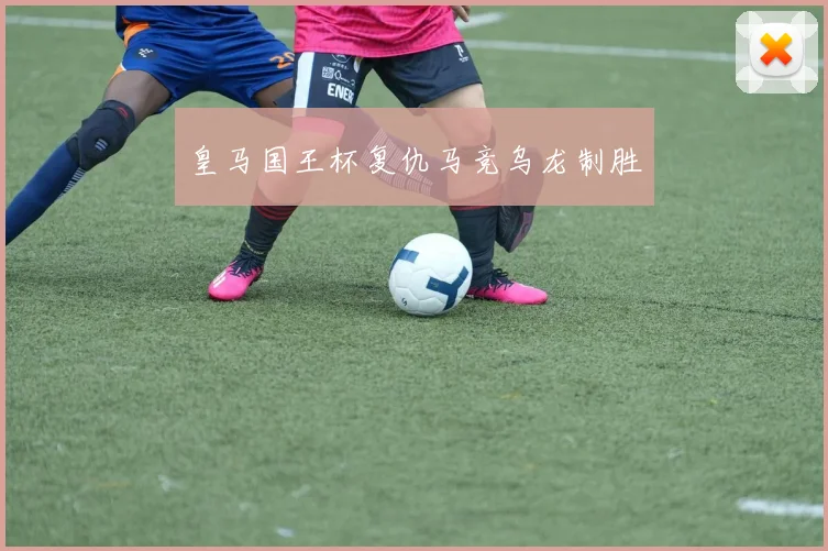 皇马国王杯复仇马竞乌龙制胜