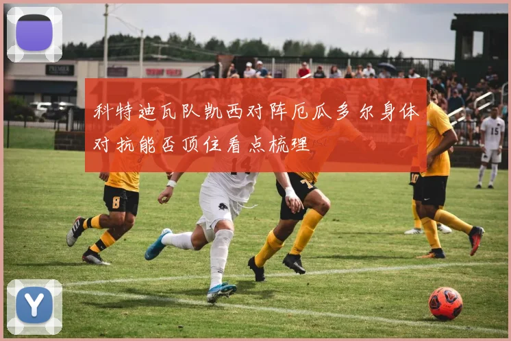 科特迪瓦队凯西对阵厄瓜多尔身体对抗能否顶住看点梳理