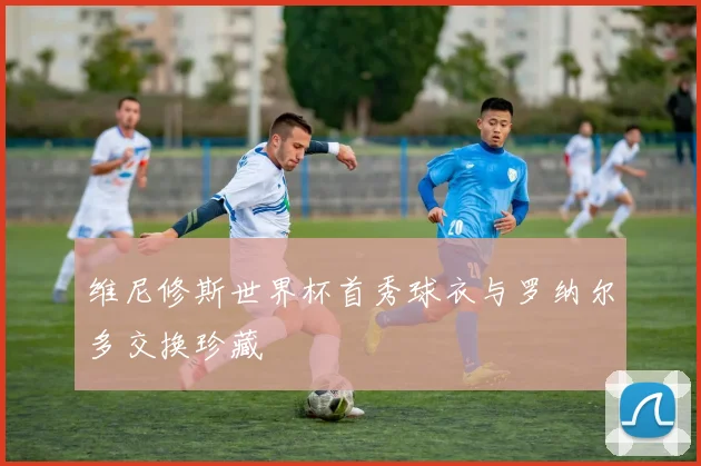 维尼修斯世界杯首秀球衣与罗纳尔多交换珍藏