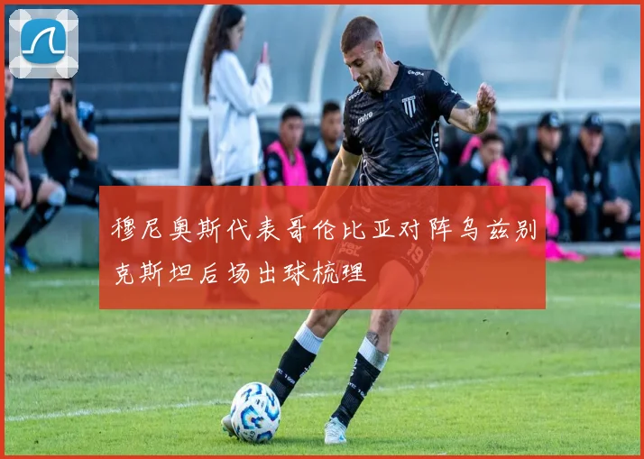 穆尼奥斯代表哥伦比亚对阵乌兹别克斯坦后场出球梳理
