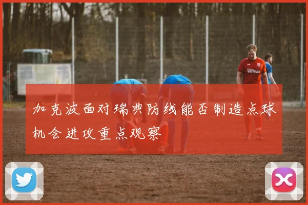 加克波面对瑞典防线能否制造点球机会进攻重点观察
