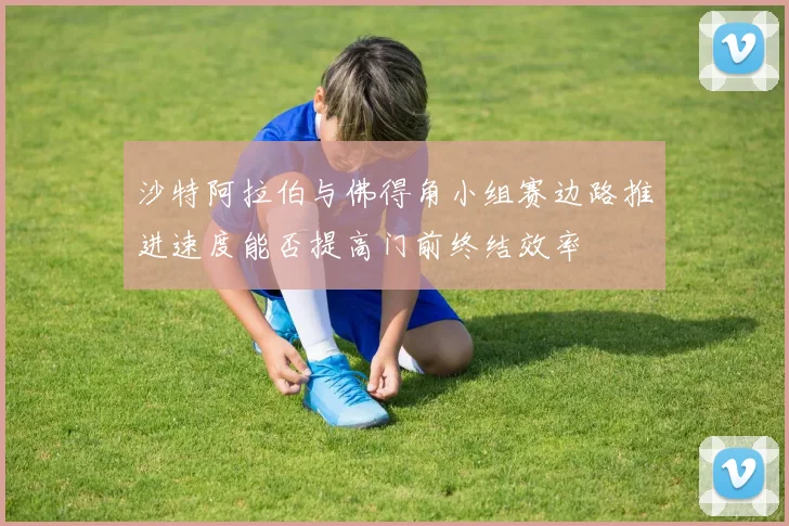 沙特阿拉伯与佛得角小组赛边路推进速度能否提高门前终结效率