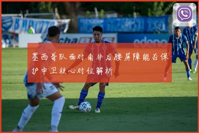 墨西哥队面对南非后腰屏障能否保护中卫核心对位解析