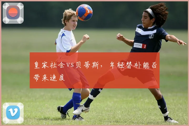 皇家社会vs贝蒂斯,年轻替补能否带来速度