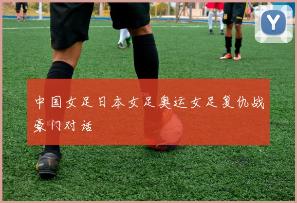 中国女足日本女足奥运女足复仇战豪门对话