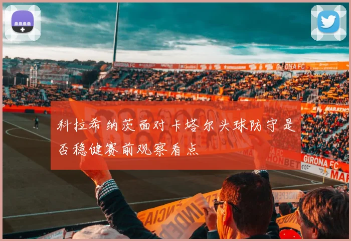 科拉希纳茨面对卡塔尔头球防守是否稳健赛前观察看点