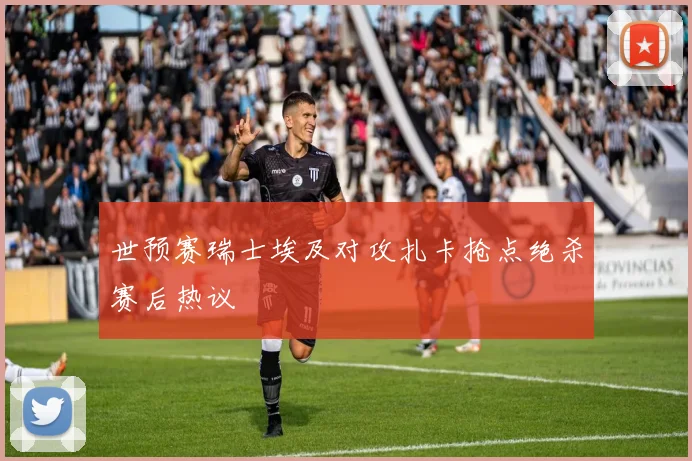 世预赛瑞士埃及对攻扎卡抢点绝杀赛后热议