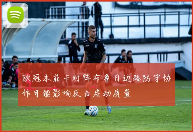 欧冠本菲卡对阵布鲁日边路防守协作可能影响反击启动质量
