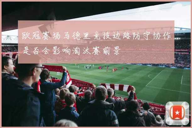 欧冠赛场马德里竞技边路防守协作是否会影响淘汰赛前景