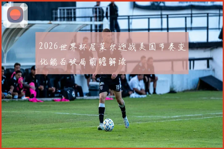 2026世界杯居莱尔迎战美国节奏变化能否破局前瞻解读