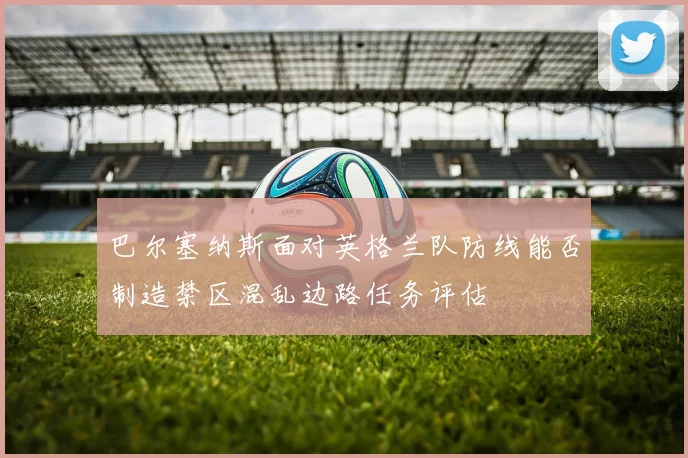 巴尔塞纳斯面对英格兰队防线能否制造禁区混乱边路任务评估