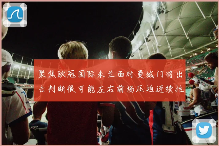 聚焦欧冠国际米兰面对曼城门将出击判断很可能左右前场压迫连续性