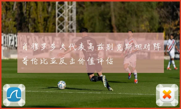 肖穆罗多夫代表乌兹别克斯坦对阵哥伦比亚反击价值评估