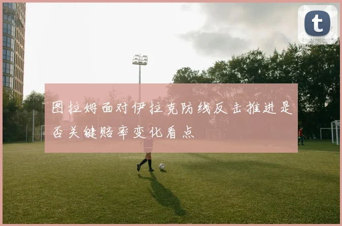 图拉姆面对伊拉克防线反击推进是否关键赔率变化看点