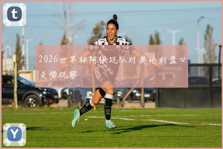 2026世界杯阿根廷队对奥地利盘口走势观察