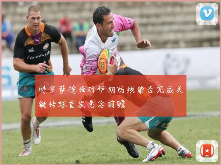 特罗萨德面对伊朗防线能否完成关键传球首发悬念前瞻