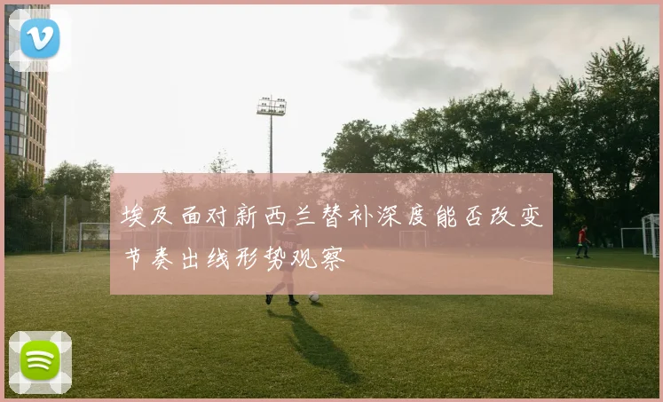 埃及面对新西兰替补深度能否改变节奏出线形势观察