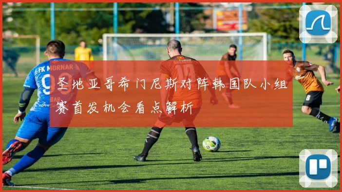 圣地亚哥希门尼斯对阵韩国队小组赛首发机会看点解析