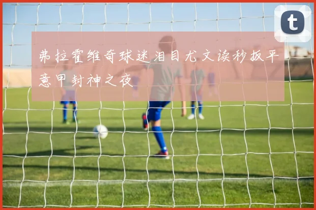 弗拉霍维奇球迷泪目尤文读秒扳平意甲封神之夜