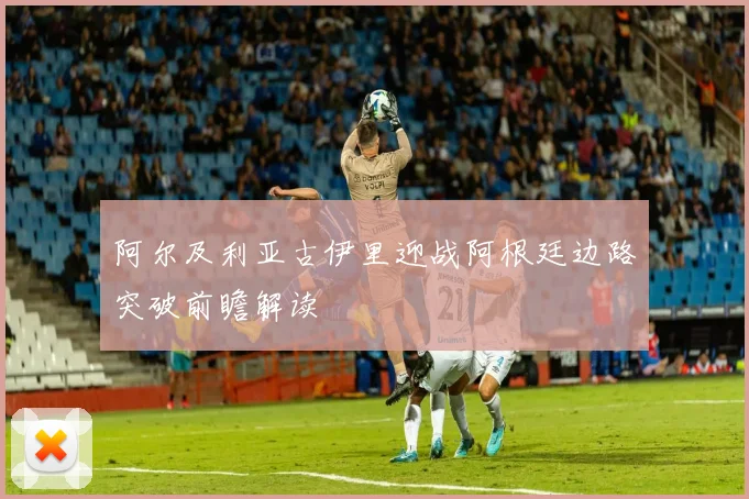 阿尔及利亚古伊里迎战阿根廷边路突破前瞻解读