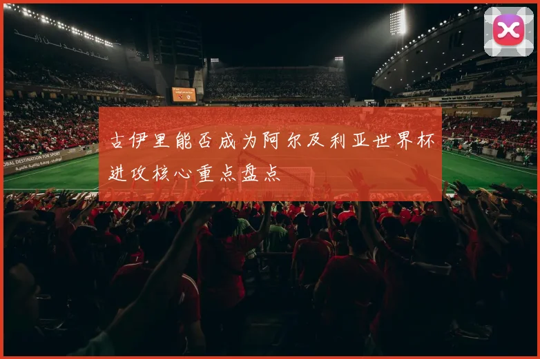 古伊里能否成为阿尔及利亚世界杯进攻核心重点盘点