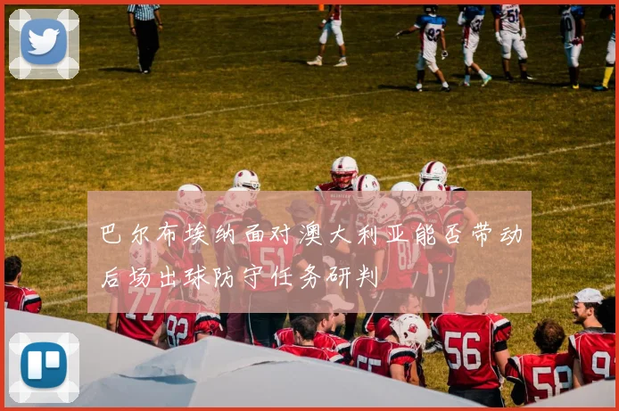 巴尔布埃纳面对澳大利亚能否带动后场出球防守任务研判