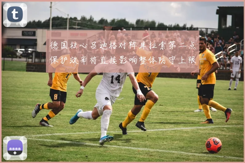 德国核心吕迪格对阵库拉索第二点保护效率将直接影响整体防守上限