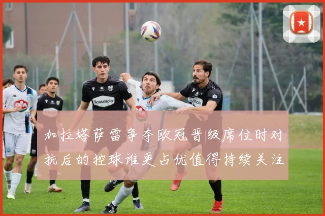 加拉塔萨雷争夺欧冠晋级席位时对抗后的控球谁更占优值得持续关注