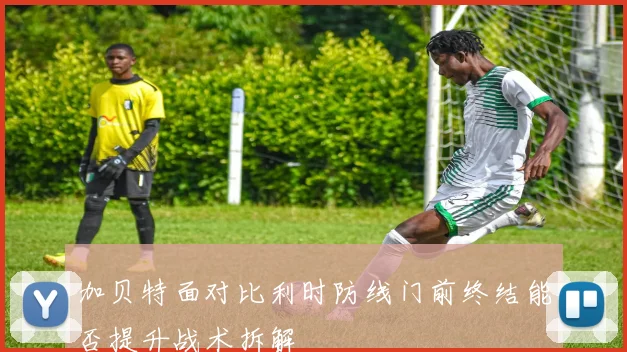 加贝特面对比利时防线门前终结能否提升战术拆解