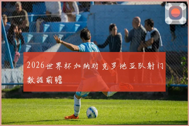 2026世界杯加纳对克罗地亚队射门数据前瞻
