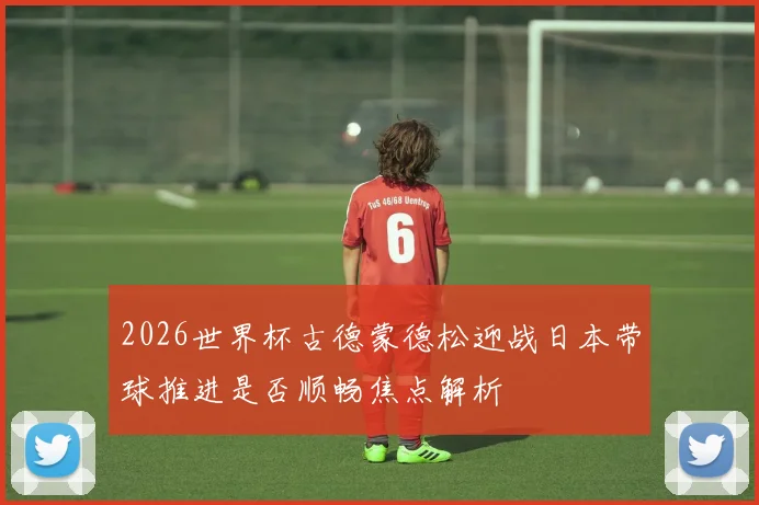 2026世界杯古德蒙德松迎战日本带球推进是否顺畅焦点解析