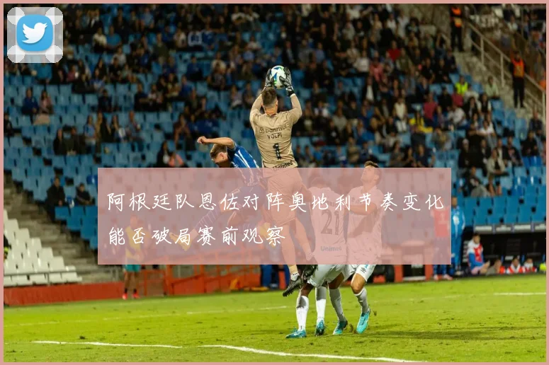 阿根廷队恩佐对阵奥地利节奏变化能否破局赛前观察