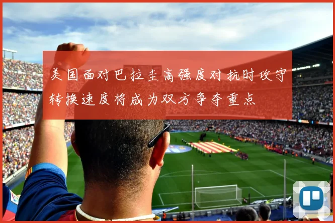 美国面对巴拉圭高强度对抗时攻守转换速度将成为双方争夺重点