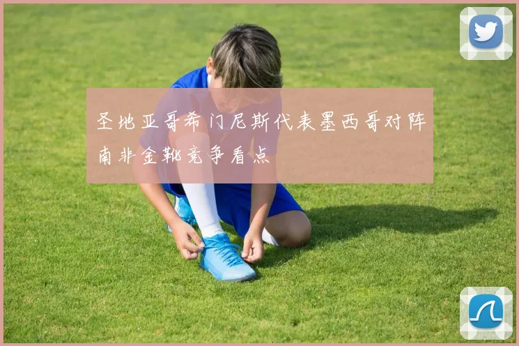 圣地亚哥希门尼斯代表墨西哥对阵南非金靴竞争看点