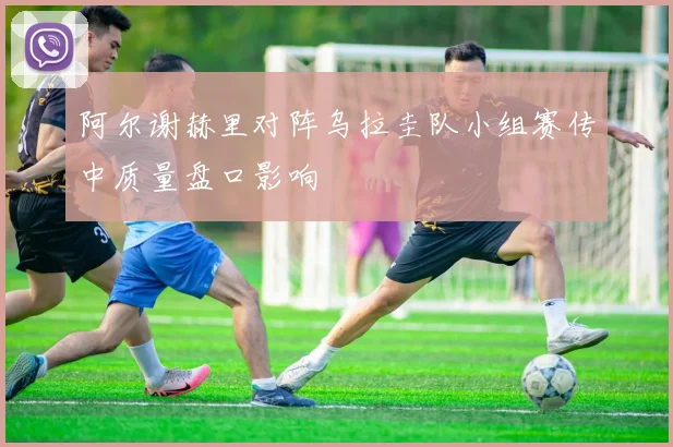 阿尔谢赫里对阵乌拉圭队小组赛传中质量盘口影响