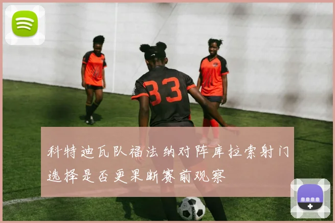 科特迪瓦队福法纳对阵库拉索射门选择是否更果断赛前观察