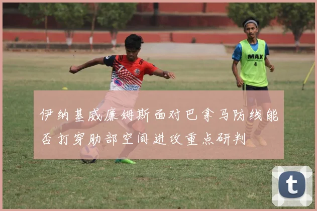 伊纳基威廉姆斯面对巴拿马防线能否打穿肋部空间进攻重点研判