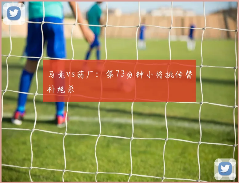 马竞vs药厂：第73分钟小将挑传替补绝杀