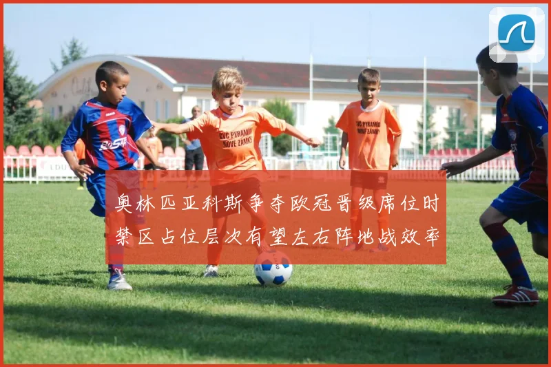 奥林匹亚科斯争夺欧冠晋级席位时禁区占位层次有望左右阵地战效率