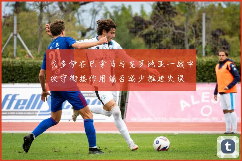 戈多伊在巴拿马与克罗地亚一战中攻守衔接作用能否减少推进失误