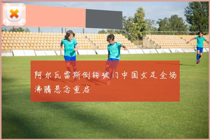阿尔瓦雷斯倒钩破门中国女足全场沸腾悬念重启