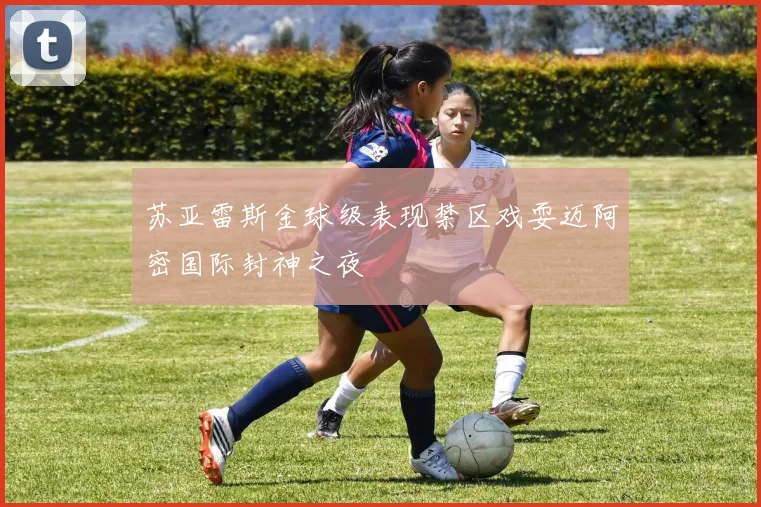 苏亚雷斯金球级表现禁区戏耍迈阿密国际封神之夜