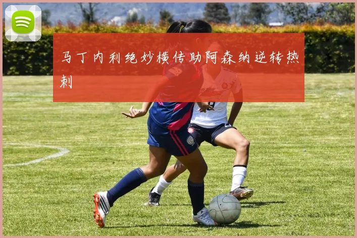 马丁内利绝妙横传助阿森纳逆转热刺