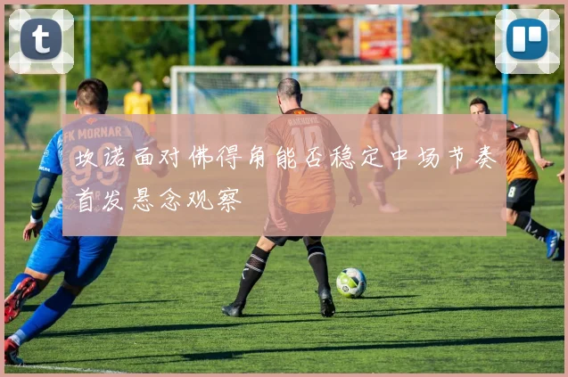 坎诺面对佛得角能否稳定中场节奏首发悬念观察